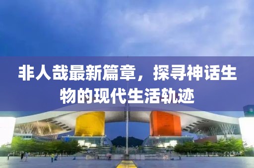 非人哉最新篇章，探尋神話生物的現(xiàn)代生活軌跡