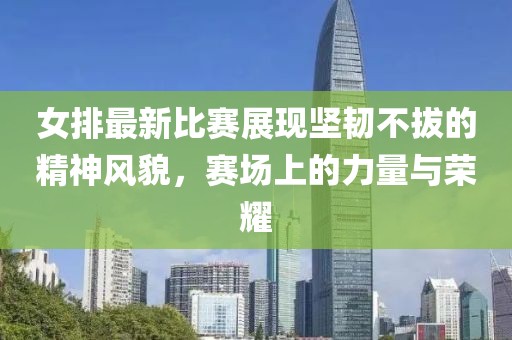 女排最新比賽展現(xiàn)堅(jiān)韌不拔的精神風(fēng)貌，賽場上的力量與榮耀