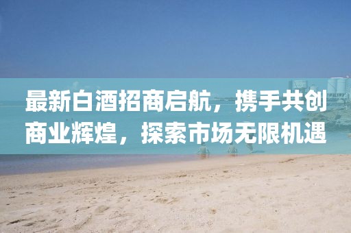 最新白酒招商啟航，攜手共創(chuàng)商業(yè)輝煌，探索市場無限機遇
