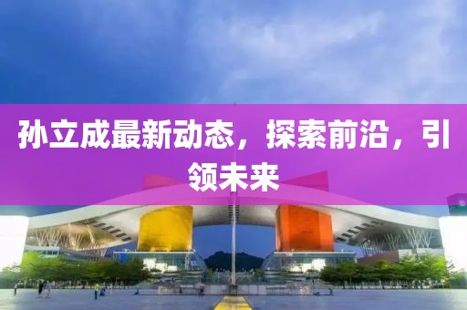 孫立成最新動(dòng)態(tài)，探索前沿，引領(lǐng)未來