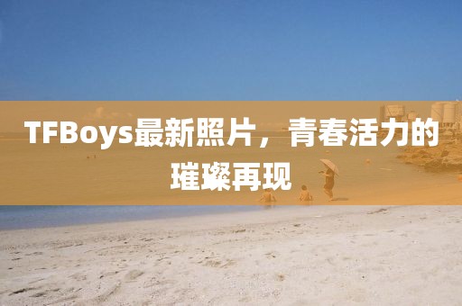 TFBoys最新照片，青春活力的璀璨再現(xiàn)