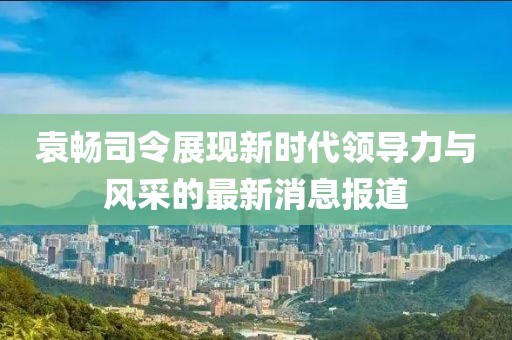 袁暢司令展現(xiàn)新時(shí)代領(lǐng)導(dǎo)力與風(fēng)采的最新消息報(bào)道