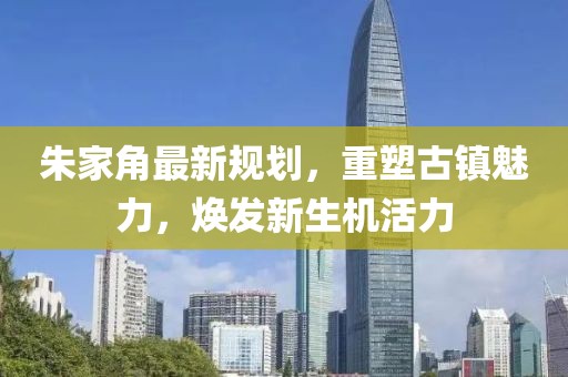 朱家角最新規(guī)劃，重塑古鎮(zhèn)魅力，煥發(fā)新生機活力
