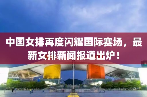 中國(guó)女排再度閃耀國(guó)際賽場(chǎng)，最新女排新聞報(bào)道出爐！