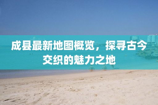 成縣最新地圖概覽，探尋古今交織的魅力之地
