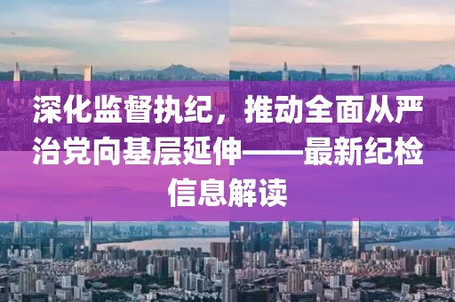 深化監(jiān)督執(zhí)紀(jì)，推動(dòng)全面從嚴(yán)治黨向基層延伸——最新紀(jì)檢信息解讀