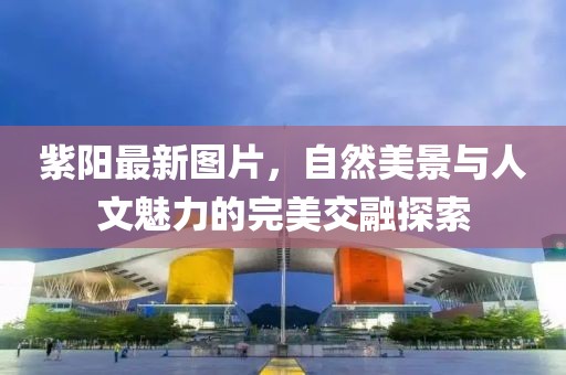 紫陽最新圖片，自然美景與人文魅力的完美交融探索