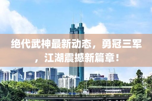 絕代武神最新動(dòng)態(tài)，勇冠三軍，江湖震撼新篇章！