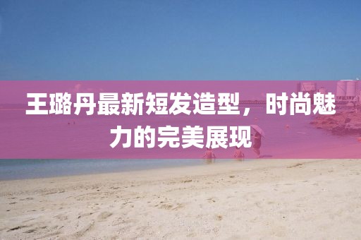 王璐丹最新短發(fā)造型，時(shí)尚魅力的完美展現(xiàn)