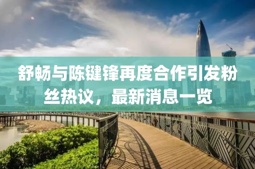 舒暢與陳鍵鋒再度合作引發(fā)粉絲熱議，最新消息一覽