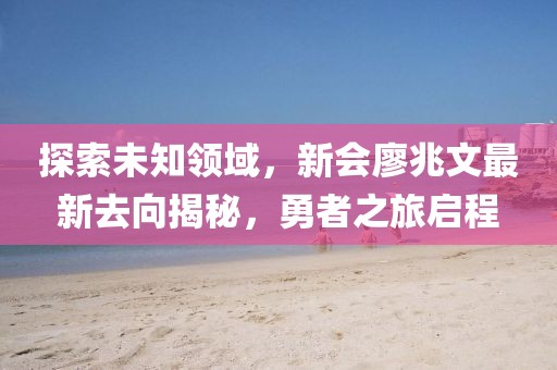 探索未知領(lǐng)域，新會(huì)廖兆文最新去向揭秘，勇者之旅啟程