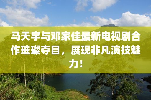 馬天宇與鄧家佳最新電視劇合作璀璨奪目，展現非凡演技魅力！