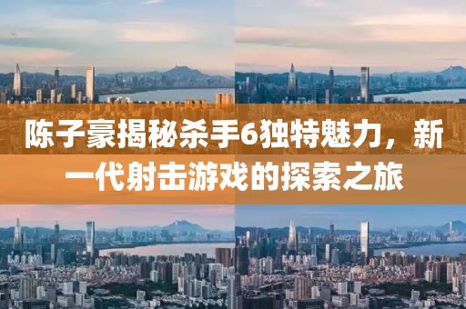 陳子豪揭秘殺手6獨(dú)特魅力，新一代射擊游戲的探索之旅