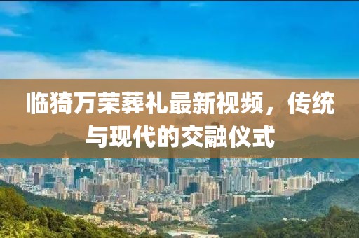 臨猗萬榮葬禮最新視頻，傳統(tǒng)與現(xiàn)代的交融儀式