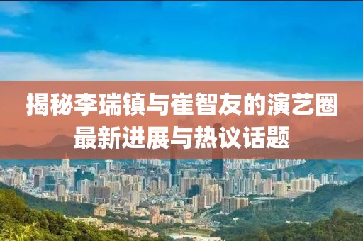 揭秘李瑞鎮(zhèn)與崔智友的演藝圈最新進展與熱議話題