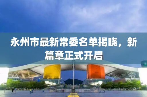 永州市最新常委名單揭曉，新篇章正式開(kāi)啟