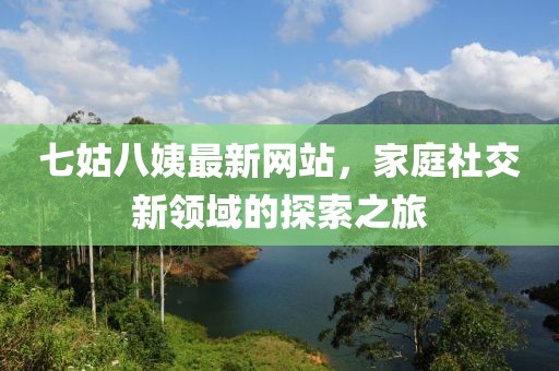 七姑八姨最新網(wǎng)站，家庭社交新領(lǐng)域的探索之旅