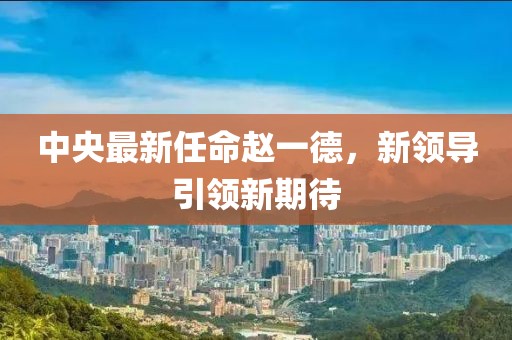 中央最新任命趙一德，新領(lǐng)導(dǎo)引領(lǐng)新期待