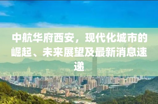 中航華府西安，現(xiàn)代化城市的崛起、未來展望及最新消息速遞