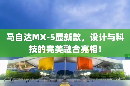 馬自達(dá)MX-5最新款，設(shè)計(jì)與科技的完美融合亮相！