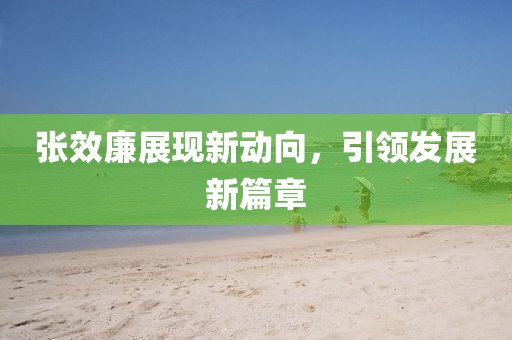 張效廉展現(xiàn)新動向，引領(lǐng)發(fā)展新篇章