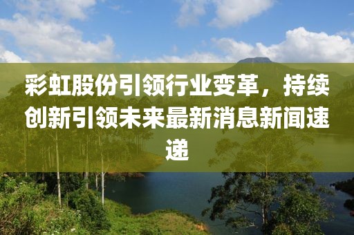 彩虹股份引領(lǐng)行業(yè)變革，持續(xù)創(chuàng)新引領(lǐng)未來(lái)最新消息新聞速遞