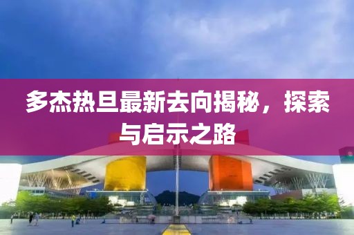 多杰熱旦最新去向揭秘，探索與啟示之路