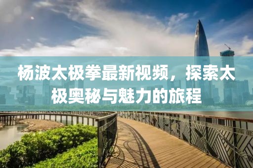 楊波太極拳最新視頻，探索太極奧秘與魅力的旅程