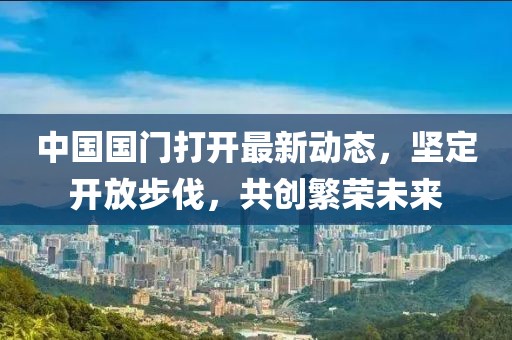 中國國門打開最新動(dòng)態(tài)，堅(jiān)定開放步伐，共創(chuàng)繁榮未來