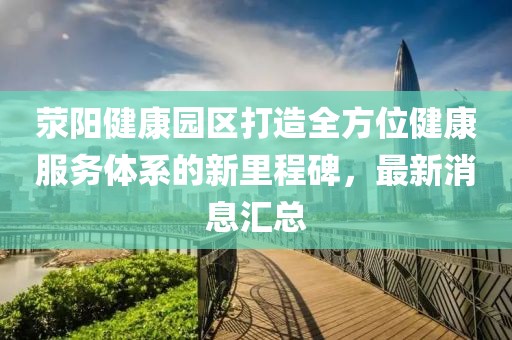 滎陽健康園區(qū)打造全方位健康服務(wù)體系的新里程碑，最新消息匯總