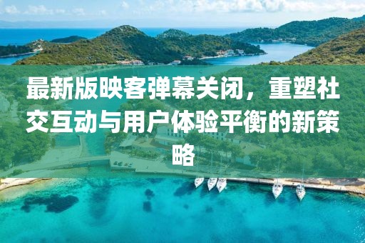 最新版映客彈幕關(guān)閉，重塑社交互動與用戶體驗平衡的新策略