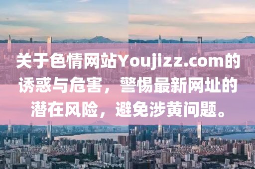 關(guān)于色情網(wǎng)站Youjizz.com的誘惑與危害，警惕最新網(wǎng)址的潛在風(fēng)險(xiǎn)，避免涉黃問(wèn)題。