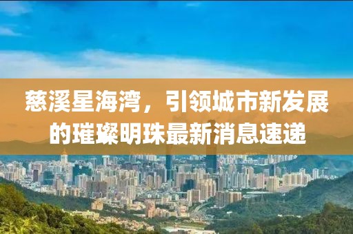 慈溪星海灣，引領(lǐng)城市新發(fā)展的璀璨明珠最新消息速遞