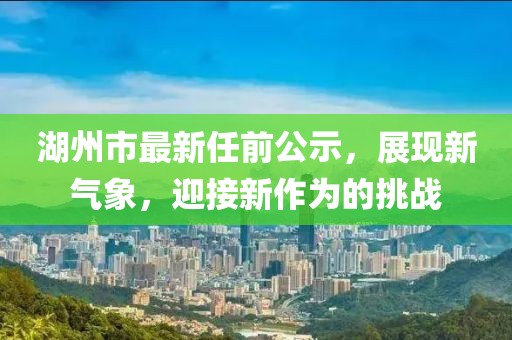 湖州市最新任前公示，展現(xiàn)新氣象，迎接新作為的挑戰(zhàn)