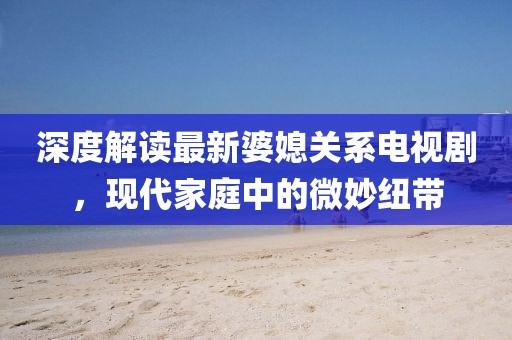 深度解讀最新婆媳關(guān)系電視劇，現(xiàn)代家庭中的微妙紐帶