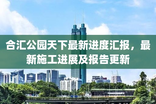 合匯公園天下最新進(jìn)度匯報，最新施工進(jìn)展及報告更新