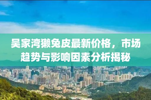 吳家灣獺兔皮最新價(jià)格，市場趨勢(shì)與影響因素分析揭秘