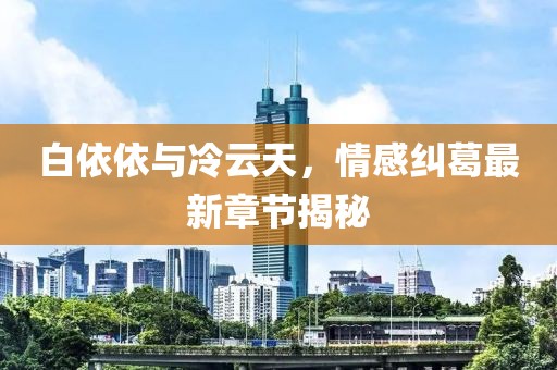 白依依與冷云天，情感糾葛最新章節(jié)揭秘