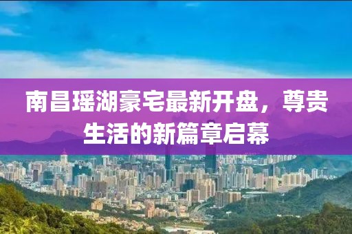南昌瑤湖豪宅最新開盤，尊貴生活的新篇章啟幕