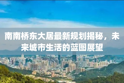 南南橋東大居最新規(guī)劃揭秘，未來(lái)城市生活的藍(lán)圖展望