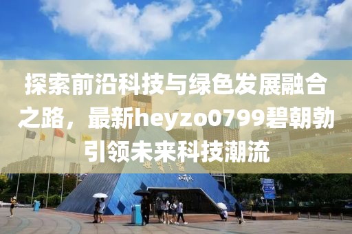 探索前沿科技與綠色發(fā)展融合之路，最新heyzo0799碧朝勃引領(lǐng)未來科技潮流