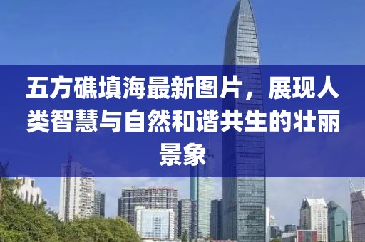五方礁填海最新圖片，展現(xiàn)人類智慧與自然和諧共生的壯麗景象