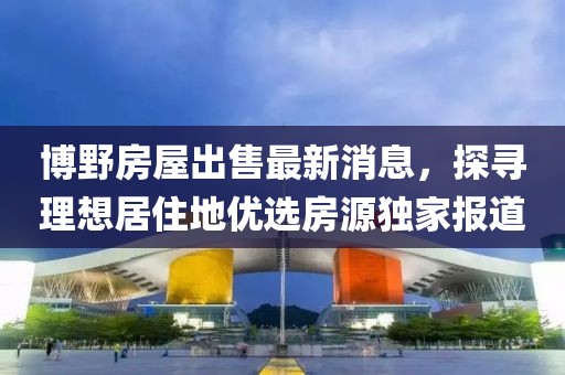 博野房屋出售最新消息，探尋理想居住地優(yōu)選房源獨家報道