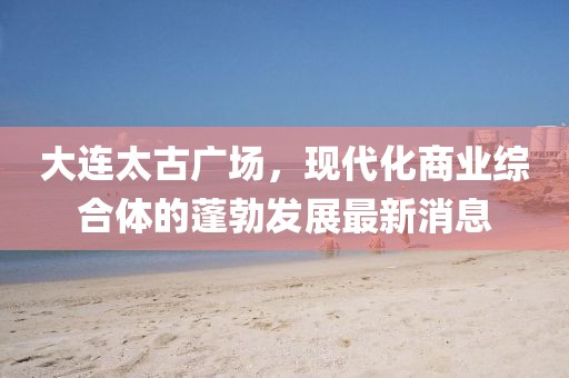大連太古廣場，現(xiàn)代化商業(yè)綜合體的蓬勃發(fā)展最新消息