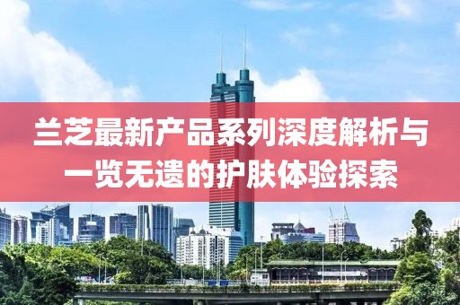 蘭芝最新產(chǎn)品系列深度解析與一覽無(wú)遺的護(hù)膚體驗(yàn)探索
