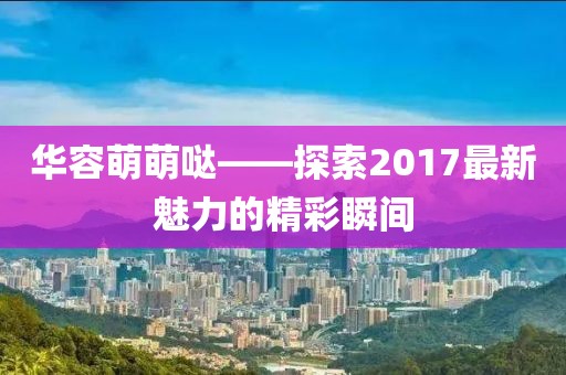 華容萌萌噠——探索2017最新魅力的精彩瞬間