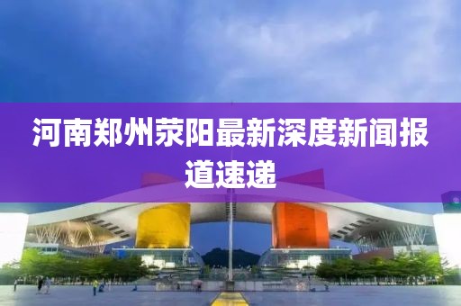 河南鄭州滎陽(yáng)最新深度新聞報(bào)道速遞