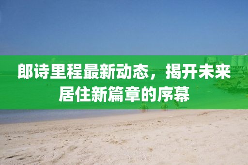 郎詩(shī)里程最新動(dòng)態(tài)，揭開(kāi)未來(lái)居住新篇章的序幕