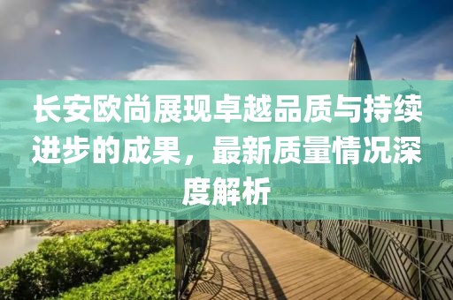 長(zhǎng)安歐尚展現(xiàn)卓越品質(zhì)與持續(xù)進(jìn)步的成果，最新質(zhì)量情況深度解析