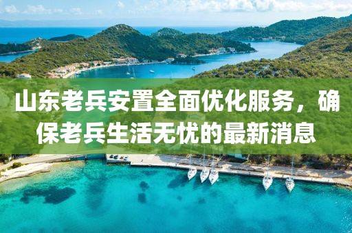 山東老兵安置全面優(yōu)化服務(wù)，確保老兵生活無憂的最新消息